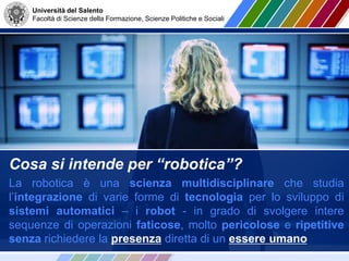 Università del Salento
Facoltà di Scienze della Formazione, Scienze Politiche e Sociali
Cosa si intende per “robotica”?
La robotica è una scienza multidisciplinare che studia
l’integrazione di varie forme di tecnologia per lo sviluppo di
sistemi automatici – i robot - in grado di svolgere intere
sequenze di operazioni faticose, molto pericolose e ripetitive
senza richiedere la presenza diretta di un essere umano
 