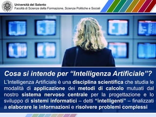 Università del Salento
Facoltà di Scienze della Formazione, Scienze Politiche e Sociali
Cosa si intende per “Intelligenza Artificiale”?
L’Intelligenza Artificiale è una disciplina scientifica che studia le
modalità di applicazione dei metodi di calcolo mutuati dal
nostro sistema nervoso centrale per la progettazione e lo
sviluppo di sistemi informatici – detti “intelligenti” – finalizzati
a elaborare le informazioni e risolvere problemi complessi
 