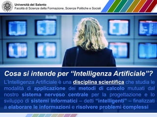 Università del Salento
Facoltà di Scienze della Formazione, Scienze Politiche e Sociali
Cosa si intende per “Intelligenza Artificiale”?
L’Intelligenza Artificiale è una disciplina scientifica che studia le
modalità di applicazione dei metodi di calcolo mutuati dal
nostro sistema nervoso centrale per la progettazione e lo
sviluppo di sistemi informatici – detti “intelligenti” – finalizzati
a elaborare le informazioni e risolvere problemi complessi
 