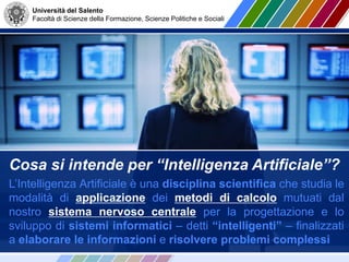 Università del Salento
Facoltà di Scienze della Formazione, Scienze Politiche e Sociali
Cosa si intende per “Intelligenza Artificiale”?
L’Intelligenza Artificiale è una disciplina scientifica che studia le
modalità di applicazione dei metodi di calcolo mutuati dal
nostro sistema nervoso centrale per la progettazione e lo
sviluppo di sistemi informatici – detti “intelligenti” – finalizzati
a elaborare le informazioni e risolvere problemi complessi
 
