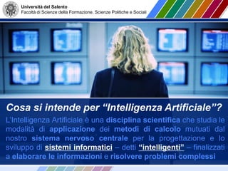 Università del Salento
Facoltà di Scienze della Formazione, Scienze Politiche e Sociali
Cosa si intende per “Intelligenza Artificiale”?
L’Intelligenza Artificiale è una disciplina scientifica che studia le
modalità di applicazione dei metodi di calcolo mutuati dal
nostro sistema nervoso centrale per la progettazione e lo
sviluppo di sistemi informatici – detti “intelligenti” – finalizzati
a elaborare le informazioni e risolvere problemi complessi
 