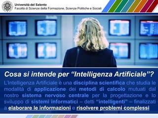 Università del Salento
Facoltà di Scienze della Formazione, Scienze Politiche e Sociali
Cosa si intende per “Intelligenza Artificiale”?
L’Intelligenza Artificiale è una disciplina scientifica che studia le
modalità di applicazione dei metodi di calcolo mutuati dal
nostro sistema nervoso centrale per la progettazione e lo
sviluppo di sistemi informatici – detti “intelligenti” – finalizzati
a elaborare le informazioni e risolvere problemi complessi
 