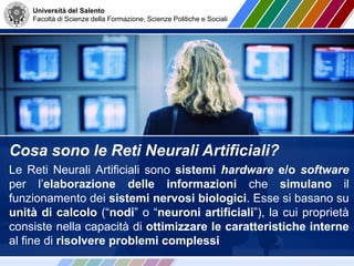 Università del Salento
Facoltà di Scienze della Formazione, Scienze Politiche e Sociali
Cosa sono le Reti Neurali Artificiali?
Le Reti Neurali Artificiali sono sistemi hardware e/o software
per l’elaborazione delle informazioni che simulano il
funzionamento dei sistemi nervosi biologici. Esse si basano su
unità di calcolo (“nodi” o “neuroni artificiali”), la cui proprietà
consiste nella capacità di ottimizzare le caratteristiche interne
al fine di risolvere problemi complessi
 