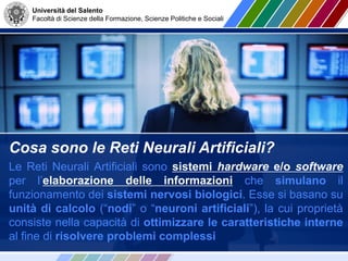 Università del Salento
Facoltà di Scienze della Formazione, Scienze Politiche e Sociali
Cosa sono le Reti Neurali Artificiali?
Le Reti Neurali Artificiali sono sistemi hardware e/o software
per l’elaborazione delle informazioni che simulano il
funzionamento dei sistemi nervosi biologici. Esse si basano su
unità di calcolo (“nodi” o “neuroni artificiali”), la cui proprietà
consiste nella capacità di ottimizzare le caratteristiche interne
al fine di risolvere problemi complessi
 