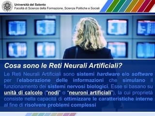 Università del Salento
Facoltà di Scienze della Formazione, Scienze Politiche e Sociali
Cosa sono le Reti Neurali Artificiali?
Le Reti Neurali Artificiali sono sistemi hardware e/o software
per l’elaborazione delle informazioni che simulano il
funzionamento dei sistemi nervosi biologici. Esse si basano su
unità di calcolo (“nodi” o “neuroni artificiali”), la cui proprietà
consiste nella capacità di ottimizzare le caratteristiche interne
al fine di risolvere problemi complessi
 