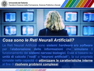 Università del Salento
Facoltà di Scienze della Formazione, Scienze Politiche e Sociali
Cosa sono le Reti Neurali Artificiali?
Le Reti Neurali Artificiali sono sistemi hardware e/o software
per l’elaborazione delle informazioni che simulano il
funzionamento dei sistemi nervosi biologici. Esse si basano su
unità di calcolo (“nodi” o “neuroni artificiali”), la cui proprietà
consiste nella capacità di ottimizzare le caratteristiche interne
al fine di risolvere problemi complessi
 