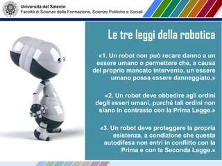 Università del Salento
Facoltà di Scienze della Formazione, Scienze Politiche e Sociali
Le tre leggi della robotica
«1. Un robot non può recare danno a un
essere umano o permettere che, a causa
del proprio mancato intervento, un essere
umano possa essere danneggiato.»
«2. Un robot deve obbedire agli ordini
degli esseri umani, purché tali ordini non
siano in contrasto con la Prima Legge.»
«3. Un robot deve proteggere la propria
esistenza, a condizione che questa
autodifesa non entri in conflitto con la
Prima e con la Seconda Legge.»
 
