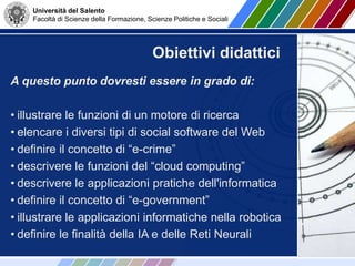 Università del Salento
Facoltà di Scienze della Formazione, Scienze Politiche e Sociali
A questo punto dovresti essere in grado di:
• illustrare le funzioni di un motore di ricerca
• elencare i diversi tipi di social software del Web
• definire il concetto di “e-crime”
• descrivere le funzioni del “cloud computing”
• descrivere le applicazioni pratiche dell'informatica
• definire il concetto di “e-government”
• illustrare le applicazioni informatiche nella robotica
• definire le finalità della IA e delle Reti Neurali
Obiettivi didattici
 
