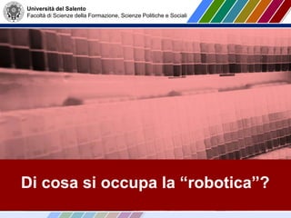 Università del Salento
Facoltà di Scienze della Formazione, Scienze Politiche e Sociali
Di cosa si occupa la “robotica”?
 