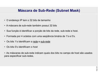 Slide
100
• O endereço IP tem o 32 bits de tamanho
• A máscara de sub-rede também possui 32 bits
• Sua função é identificar a porção de bits da rede, sub-rede e host.
• Formada por 4 octetos com uma seqüência binária de 1’s e 0’s.
• Os bits 1’s identificam a rede e sub-rede
• Os bits 0’s identificam o host
• As máscaras de sub-rede indicam quais dos bits no campo de host são usados
para especificar sub-redes.
Máscara de Sub-Rede (Subnet Mask)
 