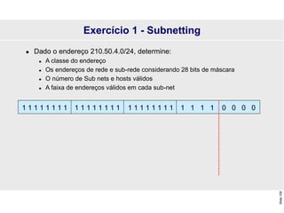 Slide
109
Exercício 1 - Subnetting
 Dado o endereço 210.50.4.0/24, determine:
 A classe do endereço
 Os endereços de rede e sub-rede considerando 28 bits de máscara
 O número de Sub nets e hosts válidos
 A faixa de endereços válidos em cada sub-net
1 1 1 1 0 0 0 0
1 1 1 1 1 1 1 1 1 1 1 1 1 1 1 1 1 1 1 1 1 1 1 1
 