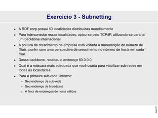 Slide
111
Exercício 3 - Subnetting
 A RDF corp possui 60 localidades distribuídas mundialmente
 Para interconectar essas localidades, optou-se pelo TCP/IP, utilizando-se para tal
um backbone internacional
 A política de crescimento da empresa está voltada a manutenção do número de
filiais, porém com uma perspectiva de crescimento no número de hosts em cada
filial.
 Desse backbone, recebeu o endereço 60.0.0.0
 Qual é a máscara mais adequada que você usaria para viabilizar sub-redes em
todas as localidades.
 Para a primeira sub-rede, informe:
 Seu endereço de sub-rede
 Seu endereço de broadcast
 A faixa de endereços de hosts válidos
 