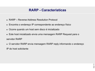 Slide
115
 RARP – Reverse Address Resolution Protocol
 Encontra o endereço IP correspondente ao endereço físico
 Ocorre quando um host sem disco é inicializado
 Este host inicializado envia uma mensagem RARP Request para o
servidor RARP
 O servidor RARP envia mensagem RARP reply informando o endereço
IP do host solicitante
RARP - Características
 