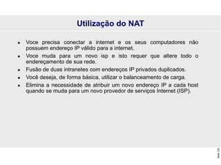Slide
125
Utilização do NAT
 Voce precisa conectar a internet e os seus computadores não
possuem endereço IP válido para a internet.
 Voce muda para um novo isp e isto requer que altere todo o
endereçamento de sua rede.
 Fusão de duas intranetes com endereços IP privados duplicados.
 Você deseja, de forma básica, utilizar o balanceamento de carga.
 Elimina a necessidade de atribuir um novo endereço IP a cada host
quando se muda para um novo provedor de serviços Internet (ISP).
 