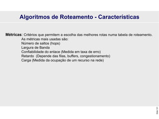 Slide
131
Métricas: Critérios que permitem a escolha das melhores rotas numa tabela de roteamento.
As métricas mais usadas são:
Número de saltos (hops)
Largura de Banda
Confiabilidade do enlace (Medida em taxa de erro)
Retardo (Depende das filas, buffers, congestionamento)
Carga (Medida da ocupação de um recurso na rede)
Algoritmos de Roteamento - Características
 