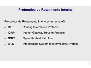 Slide
134
Protocolos de Roteamento Interiores em uma AS:
 RIP Routing Information Protocol
 IGRP Interior Gateway Routing Protocol
 OSPF Open Shortest Path First
 IS-IS Intermediate System to Intermediate System
Protocolos de Roteamento Interior
 
