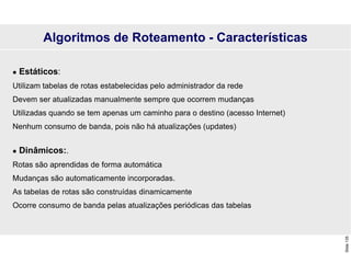 Slide
135
 Estáticos:
Utilizam tabelas de rotas estabelecidas pelo administrador da rede
Devem ser atualizadas manualmente sempre que ocorrem mudanças
Utilizadas quando se tem apenas um caminho para o destino (acesso Internet)
Nenhum consumo de banda, pois não há atualizações (updates)
 Dinâmicos:.
Rotas são aprendidas de forma automática
Mudanças são automaticamente incorporadas.
As tabelas de rotas são construídas dinamicamente
Ocorre consumo de banda pelas atualizações periódicas das tabelas
Algoritmos de Roteamento - Características
 