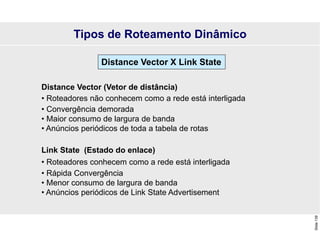 Slide
139
Distance Vector (Vetor de distância)
• Roteadores não conhecem como a rede está interligada
• Convergência demorada
• Maior consumo de largura de banda
• Anúncios periódicos de toda a tabela de rotas
Link State (Estado do enlace)
• Roteadores conhecem como a rede está interligada
• Rápida Convergência
• Menor consumo de largura de banda
• Anúncios periódicos de Link State Advertisement
Distance Vector X Link State
Tipos de Roteamento Dinâmico
 
