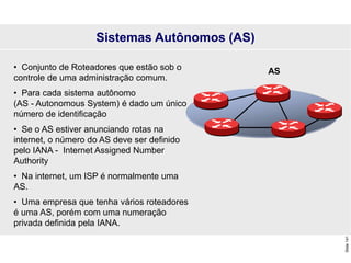 Slide
141
• Conjunto de Roteadores que estão sob o
controle de uma administração comum.
• Para cada sistema autônomo
(AS - Autonomous System) é dado um único
número de identificação
• Se o AS estiver anunciando rotas na
internet, o número do AS deve ser definido
pelo IANA - Internet Assigned Number
Authority
• Na internet, um ISP é normalmente uma
AS.
• Uma empresa que tenha vários roteadores
é uma AS, porém com uma numeração
privada definida pela IANA.
Sistemas Autônomos (AS)
AS
 