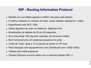 Slide
142
 Mantém em sua tabela apenas a melhor rota para cada destino
 A métrica utilizada é o número de hops (cada roteador representa 1 salto).
 Especificado pelo RFC 1058
 Utiliza algoritmo de vetor de distância - Bellman-Ford
 Atualizações de tabelas de 30 em 30 segundos
 Se a rota atingir 180 seg sem resposta, ela torna-se inválida
 Bom funcionamento em sistemas pequenos de porte
 Limite de “hops” igual a 15 (o pacote se perde no 16º hop)
 Fácil interação com equipamentos Unix (Distribuído com o BSD UNIX)
 Voltado para redes pequenas
 Classful (Sempre anuncia redes com a máscara padrão) RIP v1
RIP - Routing Information Protocol
 