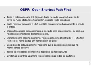 Slide
144
OSPF: Open Shortest Path First
 Testa o estado de cada link (ligação direta de cada roteador) através de
envio de “Link State Advertisements” e pacote Hello periódicos
 Cada roteador processa o LSA recebido considerando basicamente a banda
o enlace
 O resultado desse processamento é enviado para seus vizinhos, ou seja, os
roteadores conectados diretamente a ele.
 O método para escolha da melhor rota é o algoritmo Djikstra (SPT - Shortest
Path Tree), nome dados em homenagem ao autor
 Esse método calcula a melhor rota para que o pacote seja entregue no
menor tempo possível
 Todos os roteadores conhecem a topologia da rede (LSDB)
 Similar ao algorítmo Spanning-Tree utilizado nas redes de switches
 