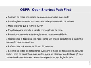 Slide
146
 Anúncio de rotas por estado de enlace e caminho mais curto
 Atualizações somente em caso de mudança de estado de enlace
 Mais eficiente que o RIP e o IGRP
 Projetado para permitir a rápida convergência da rede
 Possui processo de autenticação entre roteadores (MD-5)
 Representa a topologia da rede como um mapa calculando o caminho
mais curto para os destinos
 Refresh das link states de 30 em 30 minutos
 É como se todos os roteadores tivessem o mapa de toda a rede, (LSDB)
porém, com os caminhos mais curtos para se alcançar os destinos, já que
cada roteador está um em determinado ponto na topologia da rede.
OSPF: Open Shortest Path First
 