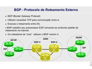 Slide
150
 BGP (Border Gateway Protocol)
 Utilizam conexões TCP para comunicação entre si
 Executa o roteamento entre AS.
 BGP substitui seu prececessor EGP, tornando-se protocolo padrão de
roteamento na Internet.
 Os roteadores de “core” utilizam o BGP version 4.
BGP-4 BGP-4
IGP
IGP
AS200
AS100
BGP - Protocolo de Roteamento Externo
AS65
 