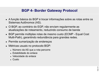 Slide
151
BGP 4- Border Gateway Protocol
 A função básica do BGP é trocar informações sobre as rotas entre os
Sistemas Autônomos (AS).
 O BGP, ao contrário do EGP, não enviam regularmente as
atualizações de roteamento, reduzindo consumo de banda
 BGP permite múltiplas rotas de mesmo custo (ECMP - Equal Cost
Multi-Path), garantindo redundância para grandes redes.
 Permite sumarização de endereços
 Métricas usuais no protocolo BGP:
 Número da AS que a rota percorre
 Estabilidade do enlace
 Velocidade do enlace
 Custo
 