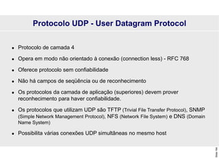 Slide
164
 Protocolo de camada 4
 Opera em modo não orientado à conexão (connection less) - RFC 768
 Oferece protocolo sem confiabilidade
 Não há campos de seqüência ou de reconhecimento
 Os protocolos da camada de aplicação (superiores) devem prover
reconhecimento para haver confiabilidade.
 Os protocolos que utilizam UDP são TFTP (Trivial File Transfer Protocol), SNMP
(Simple Network Management Protocol), NFS (Network File System) e DNS (Domain
Name System)
 Possibilita várias conexões UDP simultâneas no mesmo host
Protocolo UDP - User Datagram Protocol
 