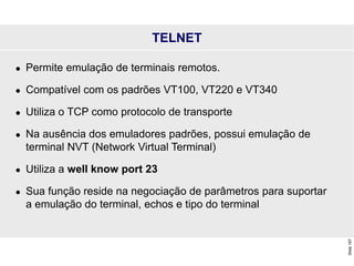 Slide
167
TELNET
 Permite emulação de terminais remotos.
 Compatível com os padrões VT100, VT220 e VT340
 Utiliza o TCP como protocolo de transporte
 Na ausência dos emuladores padrões, possui emulação de
terminal NVT (Network Virtual Terminal)
 Utiliza a well know port 23
 Sua função reside na negociação de parâmetros para suportar
a emulação do terminal, echos e tipo do terminal
 
