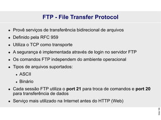 Slide
168
FTP - File Transfer Protocol
 Provê serviços de transferência bidirecional de arquivos
 Definido pela RFC 959
 Utiliza o TCP como transporte
 A segurança é implementada através de login no servidor FTP
 Os comandos FTP independem do ambiente operacional
 Tipos de arquivos suportados:
 ASCII
 Binário
 Cada sessão FTP utiliza o port 21 para troca de comandos e port 20
para transferência de dados
 Serviço mais utilizado na Internet antes do HTTP (Web)
 