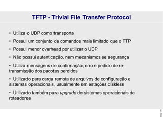 Slide
170
• Utiliza o UDP como transporte
• Possui um conjunto de comandos mais limitado que o FTP
• Possui menor overhead por utilizar o UDP
• Não possui autenticação, nem mecanismos se segurança
• Utiliza mensagens de confirmação, erro e pedido de re-
transmissão dos pacotes perdidos
• Utilizado para carga remota de arquivos de configuração e
sistemas operacionais, usualmente em estações diskless
• Utilizado também para upgrade de sistemas operacionais de
roteadores
TFTP - Trivial File Transfer Protocol
 