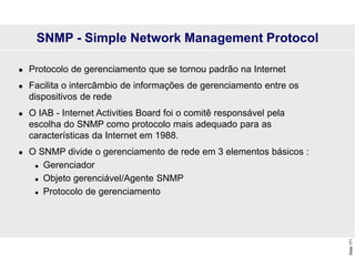 Slide
171
SNMP - Simple Network Management Protocol
 Protocolo de gerenciamento que se tornou padrão na Internet
 Facilita o intercâmbio de informações de gerenciamento entre os
dispositivos de rede
 O IAB - Internet Activities Board foi o comitê responsável pela
escolha do SNMP como protocolo mais adequado para as
características da Internet em 1988.
 O SNMP divide o gerenciamento de rede em 3 elementos básicos :
 Gerenciador
 Objeto gerenciável/Agente SNMP
 Protocolo de gerenciamento
 