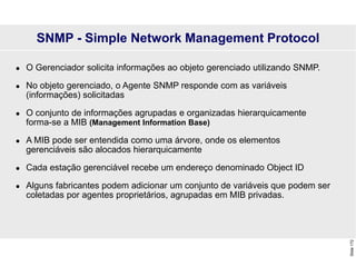 Slide
172
 O Gerenciador solicita informações ao objeto gerenciado utilizando SNMP.
 No objeto gerenciado, o Agente SNMP responde com as variáveis
(informações) solicitadas
 O conjunto de informações agrupadas e organizadas hierarquicamente
forma-se a MIB (Management Information Base)
 A MIB pode ser entendida como uma árvore, onde os elementos
gerenciáveis são alocados hierarquicamente
 Cada estação gerenciável recebe um endereço denominado Object ID
 Alguns fabricantes podem adicionar um conjunto de variáveis que podem ser
coletadas por agentes proprietários, agrupadas em MIB privadas.
SNMP - Simple Network Management Protocol
 
