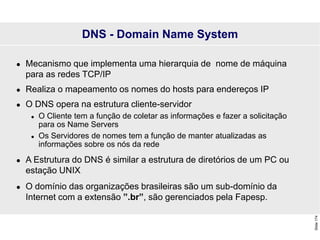 Slide
174
 Mecanismo que implementa uma hierarquia de nome de máquina
para as redes TCP/IP
 Realiza o mapeamento os nomes do hosts para endereços IP
 O DNS opera na estrutura cliente-servidor
 O Cliente tem a função de coletar as informações e fazer a solicitação
para os Name Servers
 Os Servidores de nomes tem a função de manter atualizadas as
informações sobre os nós da rede
 A Estrutura do DNS é similar a estrutura de diretórios de um PC ou
estação UNIX
 O domínio das organizações brasileiras são um sub-domínio da
Internet com a extensão ”.br”, são gerenciados pela Fapesp.
DNS - Domain Name System
 