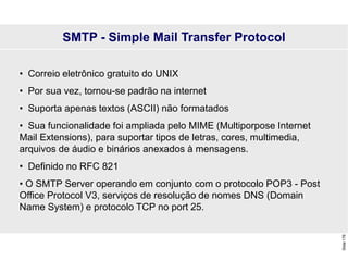 Slide
176
• Correio eletrônico gratuito do UNIX
• Por sua vez, tornou-se padrão na internet
• Suporta apenas textos (ASCII) não formatados
• Sua funcionalidade foi ampliada pelo MIME (Multiporpose Internet
Mail Extensions), para suportar tipos de letras, cores, multimedia,
arquivos de áudio e binários anexados à mensagens.
• Definido no RFC 821
• O SMTP Server operando em conjunto com o protocolo POP3 - Post
Office Protocol V3, serviços de resolução de nomes DNS (Domain
Name System) e protocolo TCP no port 25.
SMTP - Simple Mail Transfer Protocol
 