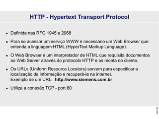 Slide
180
HTTP - Hypertext Transport Protocol
 Definida nas RFC 1945 e 2068
 Para se acessar um serviço WWW é necessário um Web Browser que
entenda a linguagem HTML (HyperText Markup Language)
 O Web Browser é um interpretador de HTML que requisita documentos
ao Web Server através do protocolo HTTP e os monta no cliente.
 Os URLs (Uniform Resource Locators) servem para especificar a
localização da informação e recuperá-la na internet.
Exemplo de um URL: http://www.siemens.com.br
 Utiliza a conexão TCP - port 80
 