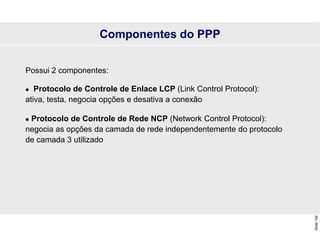 Slide
192
Possui 2 componentes:
 Protocolo de Controle de Enlace LCP (Link Control Protocol):
ativa, testa, negocia opções e desativa a conexão
 Protocolo de Controle de Rede NCP (Network Control Protocol):
negocia as opções da camada de rede independentemente do protocolo
de camada 3 utilizado
Componentes do PPP
 