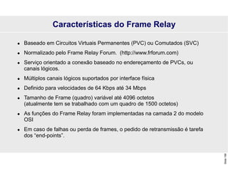 Slide
199
Características do Frame Relay
 Baseado em Circuitos Virtuais Permanentes (PVC) ou Comutados (SVC)
 Normalizado pelo Frame Relay Forum. (http://www.frforum.com)
 Serviço orientado a conexão baseado no endereçamento de PVCs, ou
canais lógicos.
 Múltiplos canais lógicos suportados por interface física
 Definido para velocidades de 64 Kbps até 34 Mbps
 Tamanho de Frame (quadro) variável até 4096 octetos
(atualmente tem se trabalhado com um quadro de 1500 octetos)
 As funções do Frame Relay foram implementadas na camada 2 do modelo
OSI
 Em caso de falhas ou perda de frames, o pedido de retransmissão é tarefa
dos “end-points”.
 