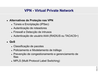Slide
215
 Alternativas de Proteção nas VPN
 Túneis e Encriptação (IPSec)
 Autenticação de roteadores
 Firewall e Detecção de intrusos
 Autenticação de usuário AAA (RADIUS ou TACACS+)
 QoS
 Classificação de pacotes
 Policiamento e Modelamento de tráfego
 Prevenção de congestionamento e gerenciamento de
filas
 MPLS (Multi Protocol Label Switching)
VPN - Virtual Private Network
 