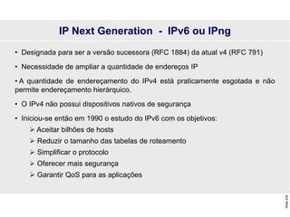 Slide
234
• Designada para ser a versão sucessora (RFC 1884) da atual v4 (RFC 791)
• Necessidade de ampliar a quantidade de endereços IP
• A quantidade de endereçamento do IPv4 está praticamente esgotada e não
permite endereçamento hierárquico.
• O IPv4 não possui dispositivos nativos de segurança
• Iniciou-se então em 1990 o estudo do IPv6 com os objetivos:
 Aceitar bilhões de hosts
 Reduzir o tamanho das tabelas de roteamento
 Simplificar o protocolo
 Oferecer mais segurança
 Garantir QoS para as aplicações
IP Next Generation - IPv6 ou IPng
 