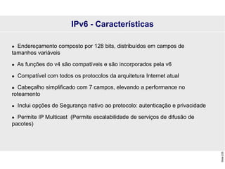 Slide
235
 Endereçamento composto por 128 bits, distribuídos em campos de
tamanhos variáveis
 As funções do v4 são compatíveis e são incorporados pela v6
 Compatível com todos os protocolos da arquitetura Internet atual
 Cabeçalho simplificado com 7 campos, elevando a performance no
roteamento
 Inclui opções de Segurança nativo ao protocolo: autenticação e privacidade
 Permite IP Multicast (Permite escalabilidade de serviços de difusão de
pacotes)
IPv6 - Características
 
