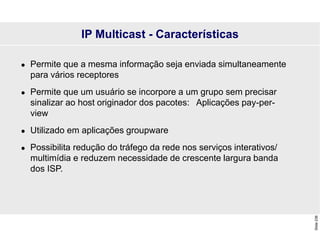 Slide
236
IP Multicast - Características
 Permite que a mesma informação seja enviada simultaneamente
para vários receptores
 Permite que um usuário se incorpore a um grupo sem precisar
sinalizar ao host originador dos pacotes: Aplicações pay-per-
view
 Utilizado em aplicações groupware
 Possibilita redução do tráfego da rede nos serviços interativos/
multimídia e reduzem necessidade de crescente largura banda
dos ISP.
 
