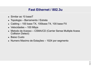Slide
30
Fast Ethernet / 802.3u
 Similar ao 10 baseT
 Topologia – Barramento / Estrela
 Cabling – 100 base TX, 100base T4, 100 base FX
 Velocidades – 100 Mbps
 Metodo de Acesso – CSMA/CD (Carrier Sense Multiple Acess
Collision Detect)
 Baixo Custo
 Numero Maximo de Estações – 1024 por segmento
 