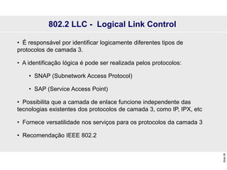 Slide
39
802.2 LLC - Logical Link Control
• É responsável por identificar logicamente diferentes tipos de
protocolos de camada 3.
• A identificação lógica é pode ser realizada pelos protocolos:
• SNAP (Subnetwork Access Protocol)
• SAP (Service Access Point)
• Possibilita que a camada de enlace funcione independente das
tecnologias existentes dos protocolos de camada 3, como IP, IPX, etc
• Fornece versatilidade nos serviços para os protocolos da camada 3
• Recomendação IEEE 802.2
 