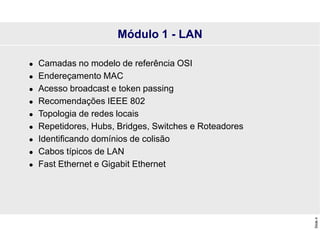 Slide
4
Módulo 1 - LAN
 Camadas no modelo de referência OSI
 Endereçamento MAC
 Acesso broadcast e token passing
 Recomendações IEEE 802
 Topologia de redes locais
 Repetidores, Hubs, Bridges, Switches e Roteadores
 Identificando domínios de colisão
 Cabos típicos de LAN
 Fast Ethernet e Gigabit Ethernet
 