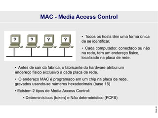 Slide
40
MAC - Media Access Control
• Todos os hosts têm uma forma única
de se identificar.
• Cada computador, conectado ou não
na rede, tem um endereço físico,
localizado na placa de rede.
• Antes de sair da fábrica, o fabricante do hardware atribui um
endereço físico exclusivo a cada placa de rede.
• O endereço MAC é programado em um chip na placa de rede,
gravados usando-se números hexadecimais (base 16)
• Existem 2 tipos de Media Access Control:
• Determinísticos (token) e Não determinístico (FCFS)
 