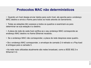 Slide
43
Protocolos MAC não determinísticos
• Quando um host deseja enviar dados para outro host, ele aponta para o endereço
MAC destino e envia o frame para todos os hosts através do barramento.
• Todas as estações têm acessos a todos os quadros e examinam-os para
determinar se sua estação é a destino.
• A placa de rede de cada host verifica se o seu endereço MAC corresponde ao
endereço MAC destino no frame Ethernet recebido.
• Se o endereço MAC não corresponder, a placa de rede despreza esse quadro.
• Se o endereço MAC corresponder, o envelope de camada 2 é retirado e o Pay-load
é entregue para a camada 3.
• As rede mais utilizadas atualmente são redes broadcast, como a IEEE 802.3 e
Ethernet V.2.
 