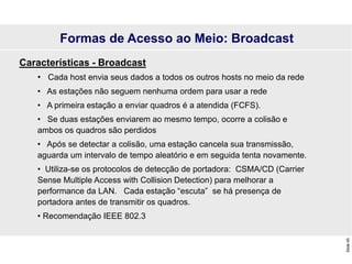 Slide
45
Formas de Acesso ao Meio: Broadcast
Características - Broadcast
• Cada host envia seus dados a todos os outros hosts no meio da rede
• As estações não seguem nenhuma ordem para usar a rede
• A primeira estação a enviar quadros é a atendida (FCFS).
• Se duas estações enviarem ao mesmo tempo, ocorre a colisão e
ambos os quadros são perdidos
• Após se detectar a colisão, uma estação cancela sua transmissão,
aguarda um intervalo de tempo aleatório e em seguida tenta novamente.
• Utiliza-se os protocolos de detecção de portadora: CSMA/CD (Carrier
Sense Multiple Access with Collision Detection) para melhorar a
performance da LAN. Cada estação “escuta” se há presença de
portadora antes de transmitir os quadros.
• Recomendação IEEE 802.3
 