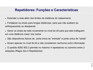 Slide
53
Repetidores: Funções e Características
 Estender a rede além dos limites de distância do cabeamento
 Fortalecer os sinais para longas distâncias, para que não acabem se
enfraquecendo ou dissipando
 Gerar os sinais da rede novamente no nível do bit para que eles trafeguem
em uma distância maior nos meios
 São dispositivos típicos de porta única de "entrada" e porta única de "saída"
 Atuam apenas no nível do bit e não consideram nenhuma outra informação
 O padrão IEEE 802.3 permite no máximo 4 repetidores no caminho entre 2
estações (Regra dos 4 Repetidores)
 
